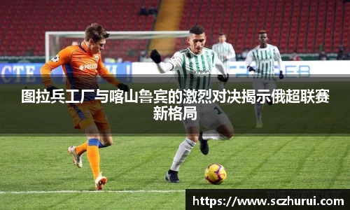 图拉兵工厂与喀山鲁宾的激烈对决揭示俄超联赛新格局